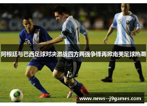 阿根廷与巴西足球对决激战四方两强争锋再掀南美足球热潮