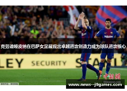 克劳迪娅皮纳在巴萨女足展现出卓越进攻创造力成为球队进攻核心