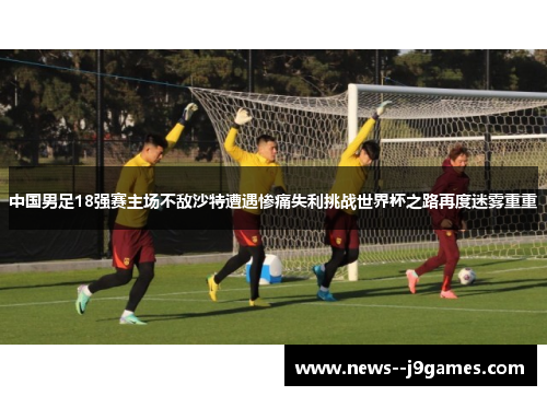 中国男足18强赛主场不敌沙特遭遇惨痛失利挑战世界杯之路再度迷雾重重