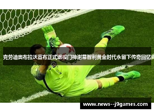 克劳迪奥布拉沃宣布正式退役门神谢幕智利黄金时代永留下传奇回忆